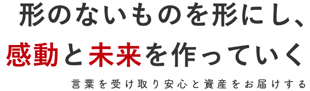 形のないものを形にし、感動と未来を作っていく 言葉を受け取り安心と資産をお届けする